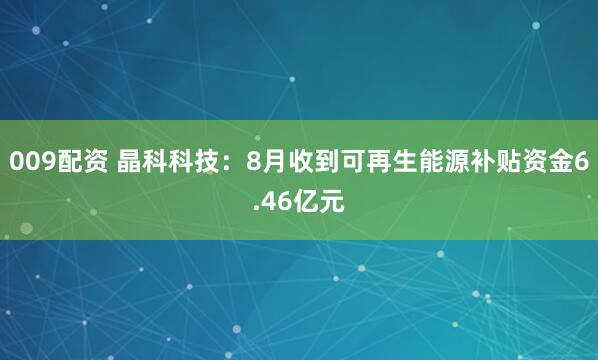 009配资 晶科科技：8月收到可再生能源补贴资金6.46亿元
