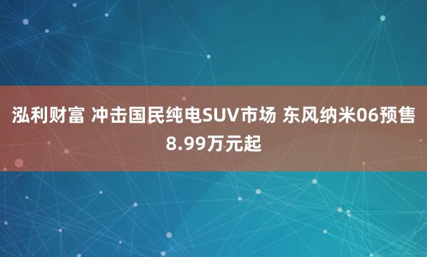 泓利财富 冲击国民纯电SUV市场 东风纳米06预售8.99万元起