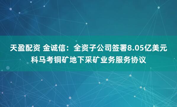 天盈配资 金诚信：全资子公司签署8.05亿美元科马考铜矿地下采矿业务服务协议