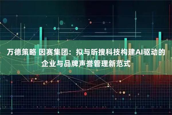 万德策略 因赛集团：拟与昕搜科技构建AI驱动的企业与品牌声誉管理新范式