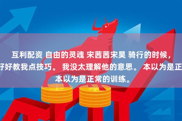 互利配资 自由的灵魂 宋茜茜宋昊 骑行的时候，教练说要好好教我点技巧。 我没太理解他的意思。 本以为是正常的训练。