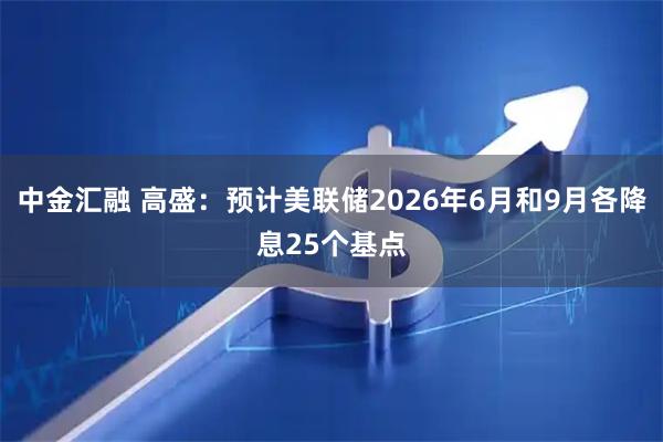 中金汇融 高盛：预计美联储2026年6月和9月各降息25个基点