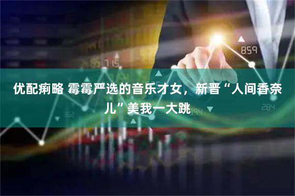 优配痢略 霉霉严选的音乐才女，新晋“人间香奈儿”美我一大跳