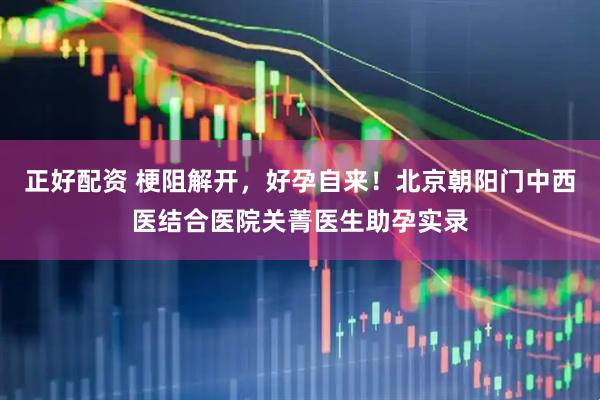 正好配资 梗阻解开，好孕自来！北京朝阳门中西医结合医院关菁医生助孕实录