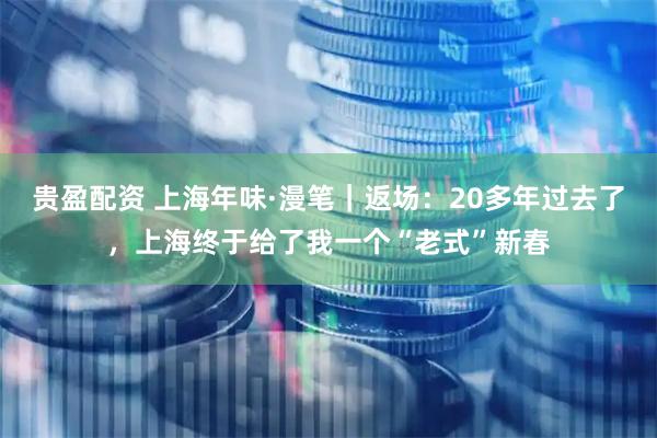 贵盈配资 上海年味·漫笔｜返场：20多年过去了，上海终于给了我一个“老式”新春