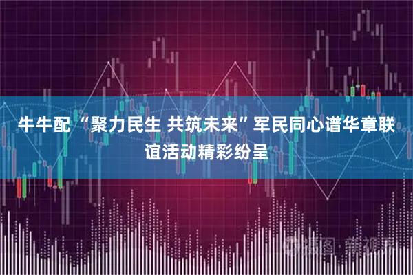 牛牛配 “聚力民生 共筑未来”军民同心谱华章联谊活动精彩纷呈