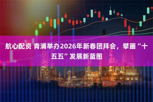 航心配资 青浦举办2026年新春团拜会，擘画“十五五”发展新蓝图