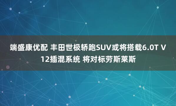 端盛康优配 丰田世极轿跑SUV或将搭载6.0T V12插混系统 将对标劳斯莱斯