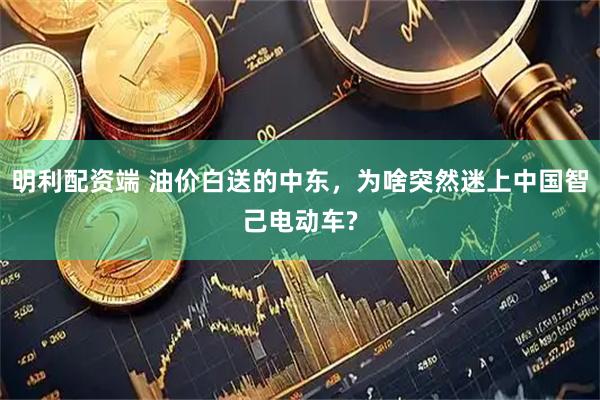 明利配资端 油价白送的中东，为啥突然迷上中国智己电动车?