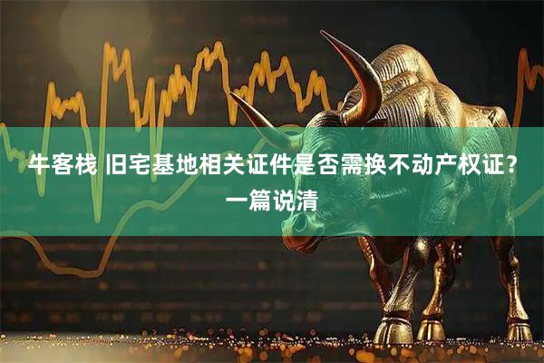 牛客栈 旧宅基地相关证件是否需换不动产权证？一篇说清