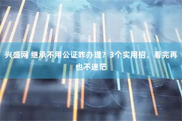 兴盛网 继承不用公证咋办理？3个实用招，看完再也不迷茫