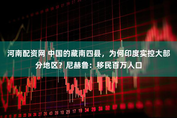 河南配资网 中国的藏南四县，为何印度实控大部分地区？尼赫鲁：移民百万人口