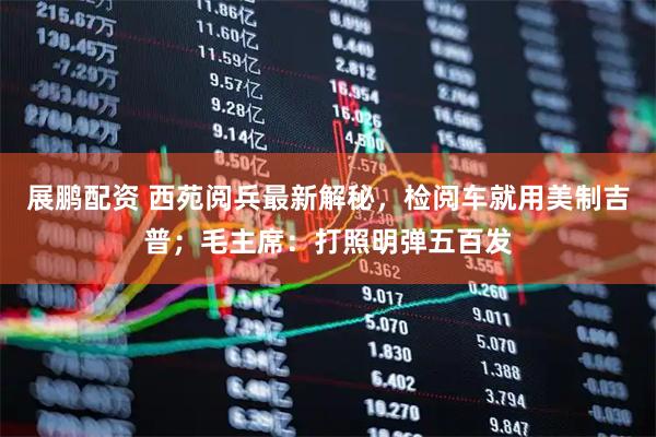 展鹏配资 西苑阅兵最新解秘，检阅车就用美制吉普；毛主席：打照明弹五百发