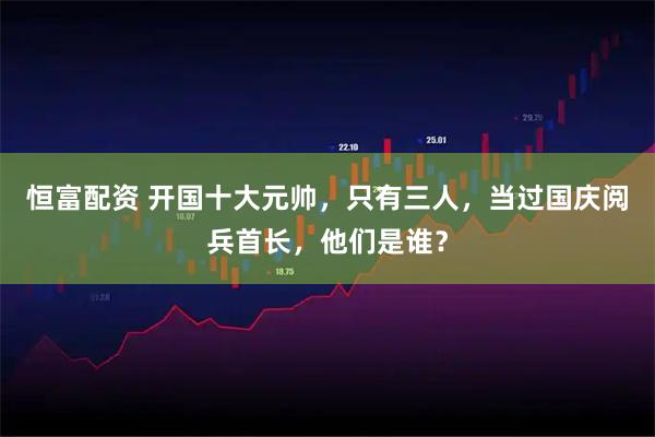 恒富配资 开国十大元帅，只有三人，当过国庆阅兵首长，他们是谁？
