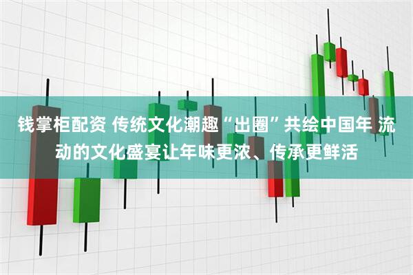 钱掌柜配资 传统文化潮趣“出圈”共绘中国年 流动的文化盛宴让年味更浓、传承更鲜活