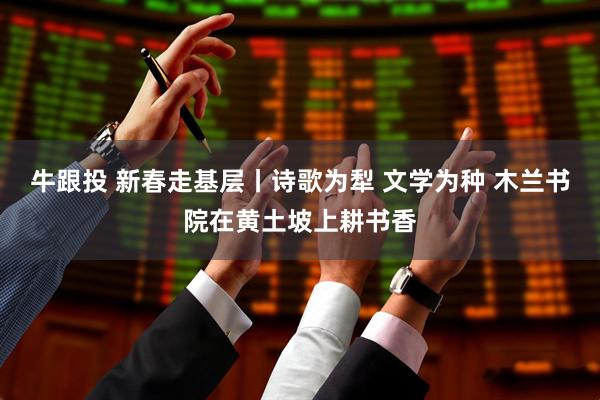 牛跟投 新春走基层丨诗歌为犁 文学为种 木兰书院在黄土坡上耕书香