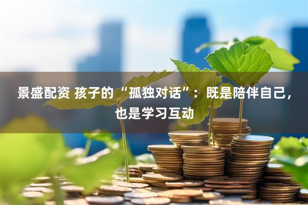 景盛配资 孩子的 “孤独对话”：既是陪伴自己，也是学习互动