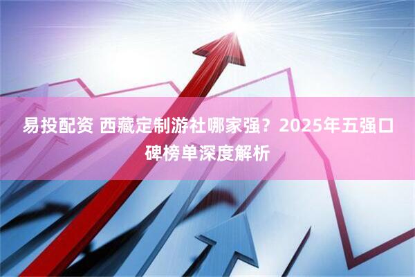 易投配资 西藏定制游社哪家强？2025年五强口碑榜单深度解析