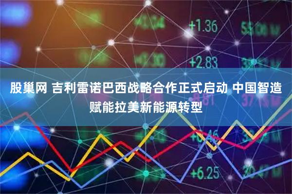 股巢网 吉利雷诺巴西战略合作正式启动 中国智造赋能拉美新能源转型