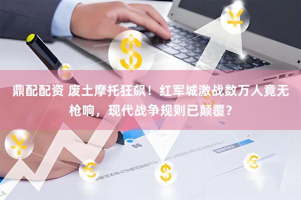 鼎配配资 废土摩托狂飙！红军城激战数万人竟无枪响，现代战争规则已颠覆？