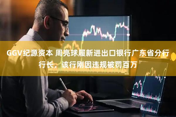GGV纪源资本 周亮球履新进出口银行广东省分行行长，该行刚因违规被罚百万