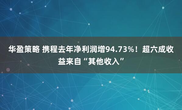 华盈策略 携程去年净利润增94.73%！超六成收益来自“其他收入”