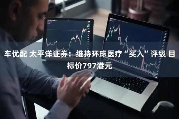 车优配 太平洋证券：维持环球医疗“买入”评级 目标价797港元