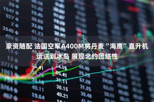 豪资随配 法国空军A400M将丹麦“海鹰”直升机运送到冰岛 展现北约团结性