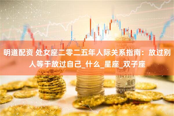 明道配资 处女座二零二五年人际关系指南：放过别人等于放过自己_什么_星座_双子座