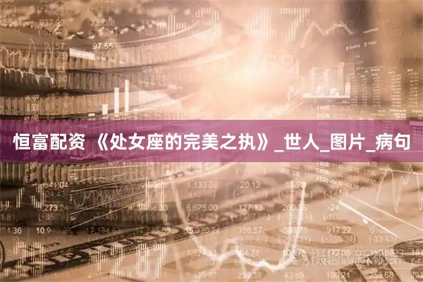 恒富配资 《处女座的完美之执》_世人_图片_病句